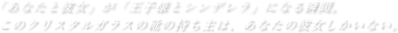 「あなたと彼女」が「王子様とシンデレラ」になる瞬間。このクリスタルガラスの靴の持ち主は、あなたの彼女しかいない。